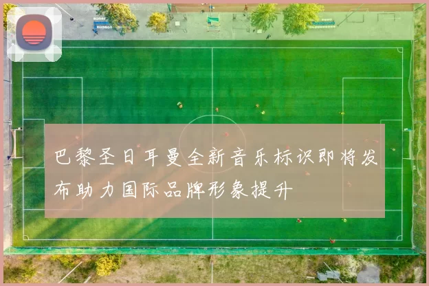 巴黎圣日耳曼全新音乐标识即将发布助力国际品牌形象提升