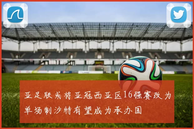 亚足联或将亚冠西亚区16强赛改为单场制沙特有望成为承办国