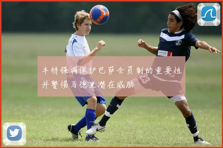 丰特强调保护巴萨会员制的重要性并警惕马德里潜在威胁