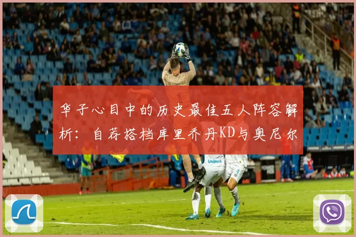 华子心目中的历史最佳五人阵容解析：自荐搭档库里乔丹KD与奥尼尔共襄盛举