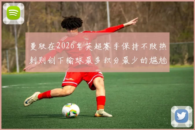 曼联在2026年英超赛季保持不败热刺则创下输球最多积分最少的尴尬纪录