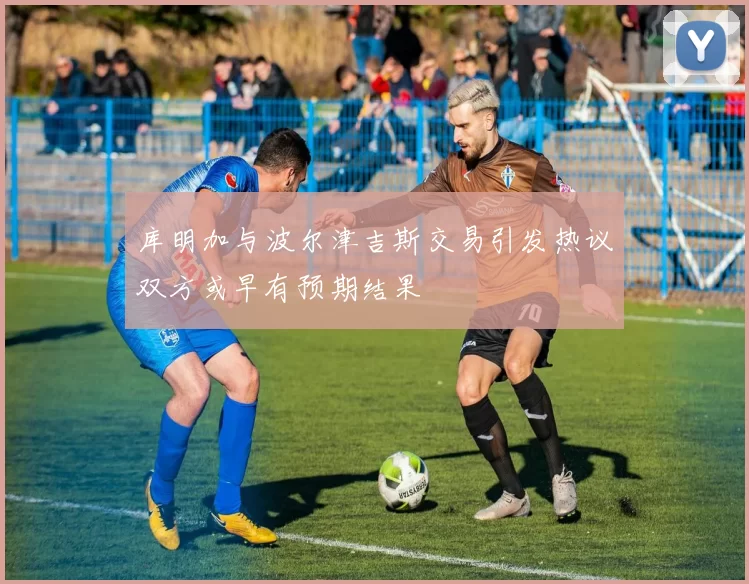 库明加与波尔津吉斯交易引发热议双方或早有预期结果
