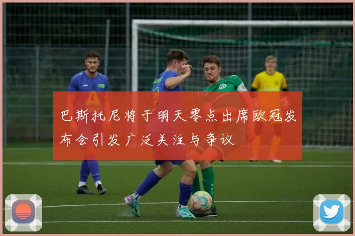 巴斯托尼将于明天零点出席欧冠发布会引发广泛关注与争议