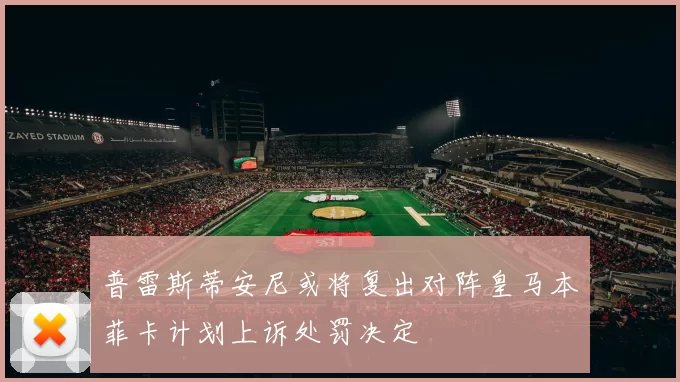 普雷斯蒂安尼或将复出对阵皇马本菲卡计划上诉处罚决定