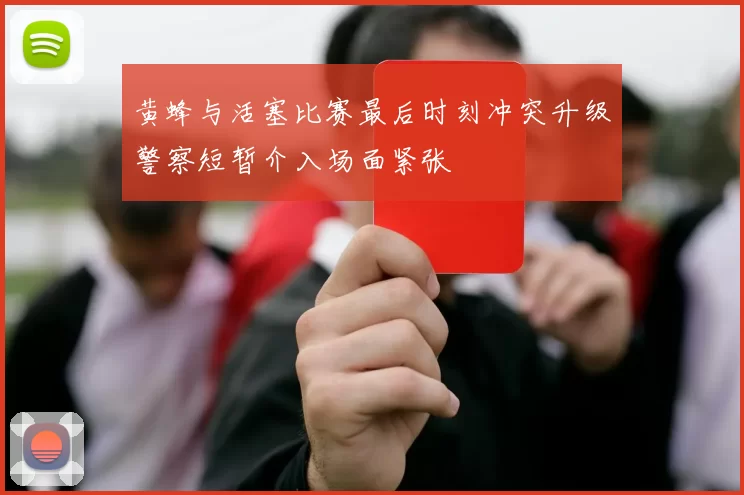 黄蜂与活塞比赛最后时刻冲突升级警察短暂介入场面紧张