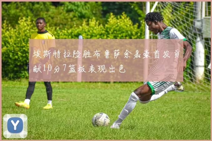 埃斯特拉险胜布鲁萨余嘉豪首发贡献10分7篮板表现出色