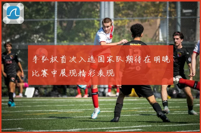 李弘权首次入选国家队期待在明晚比赛中展现精彩表现