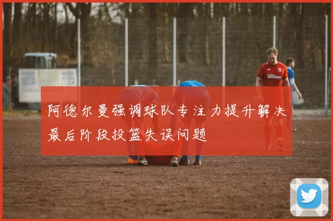 阿德尔曼强调球队专注力提升解决最后阶段投篮失误问题