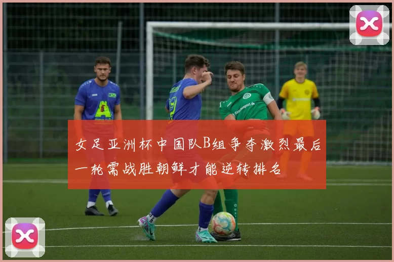 女足亚洲杯中国队B组争夺激烈最后一轮需战胜朝鲜才能逆转排名