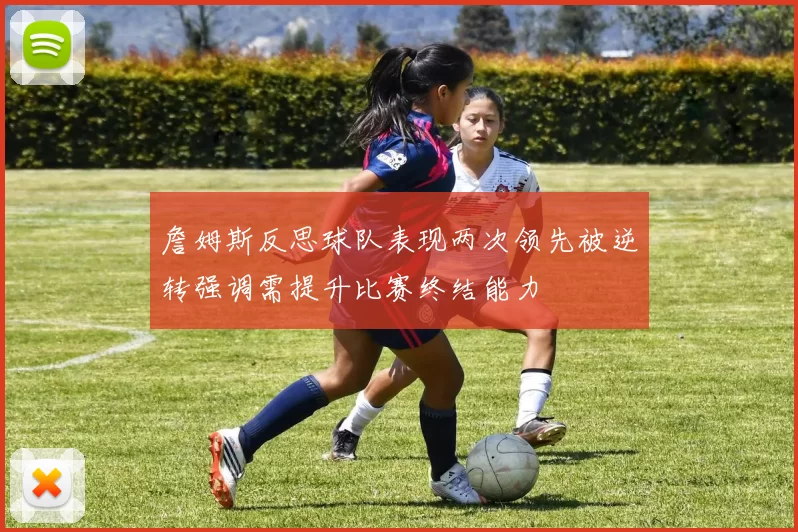 詹姆斯反思球队表现两次领先被逆转强调需提升比赛终结能力