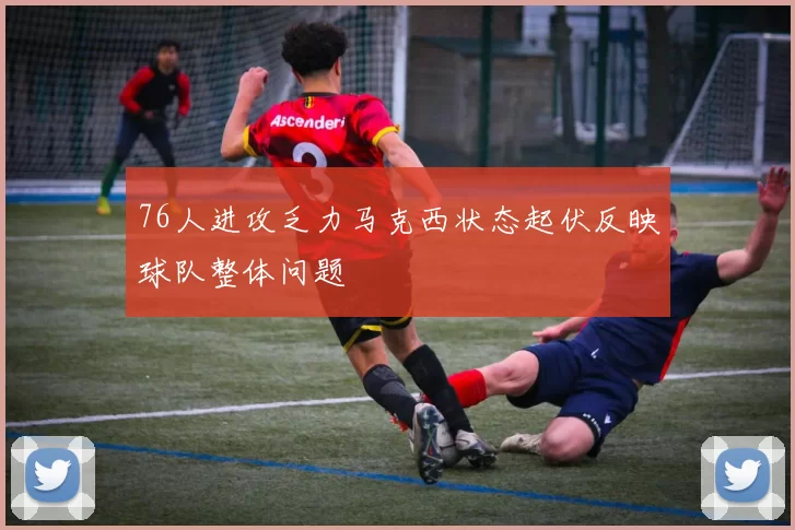 76人进攻乏力马克西状态起伏反映球队整体问题