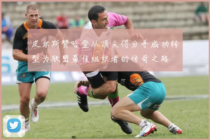 皮尔斯赞哈登从顶尖得分手成功转型为联盟最佳组织者的传奇之路