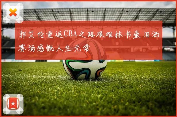 郭艾伦重返CBA之路艰难林书豪泪洒赛场感慨人生无常