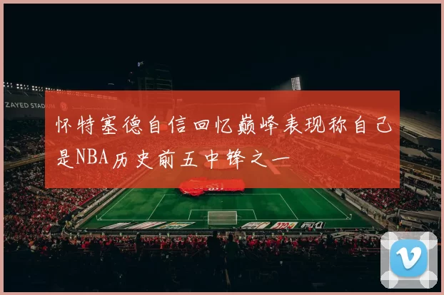 怀特塞德自信回忆巅峰表现称自己是NBA历史前五中锋之一