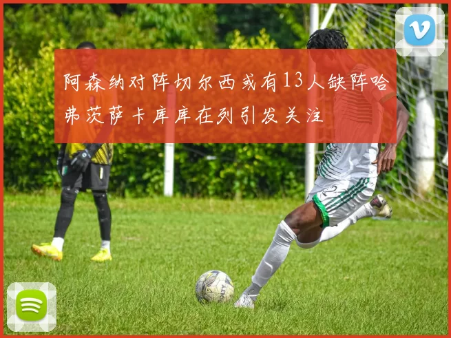 阿森纳对阵切尔西或有13人缺阵哈弗茨萨卡库库在列引发关注