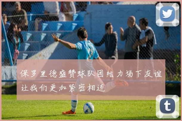 保罗里德盛赞球队团结力场下友谊让我们更加紧密相连