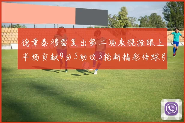 德章泰穆雷复出第二场表现抢眼上半场贡献9分5助攻3抢断精彩传球引关注