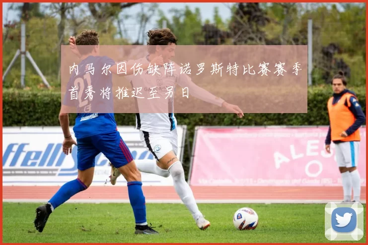 内马尔因伤缺阵诺罗斯特比赛赛季首秀将推迟至另日