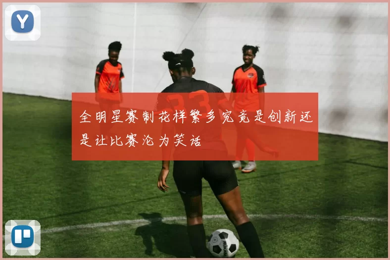 全明星赛制花样繁多究竟是创新还是让比赛沦为笑话