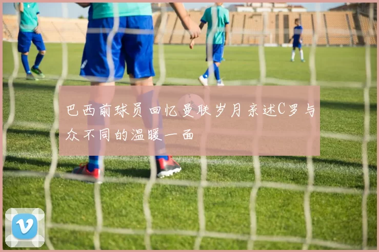 巴西前球员回忆曼联岁月亲述C罗与众不同的温暖一面