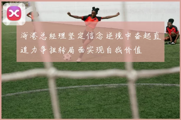 海港总经理坚定信念逆境中奋起直追力争扭转局面实现自我价值