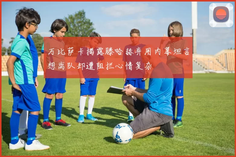 万比萨卡揭露滕哈赫弃用内幕坦言想离队却遭阻拦心情复杂