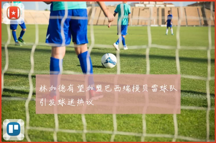 林加德有望加盟巴西瑞模贝雷球队引发球迷热议